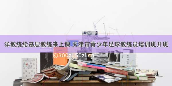 洋教练给基层教练来上课 天津市青少年足球教练员培训班开班