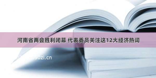 河南省两会胜利闭幕 代表委员关注这12大经济热词