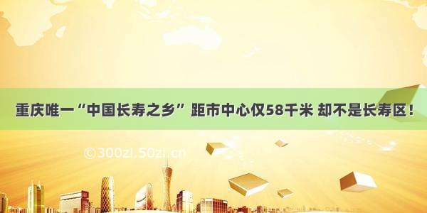 重庆唯一“中国长寿之乡” 距市中心仅58千米 却不是长寿区！