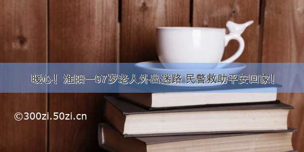 暖心！淮阳一97岁老人外出迷路 民警救助平安回家！