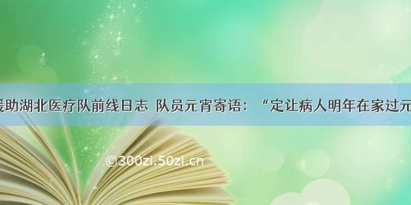 江西援助湖北医疗队前线日志｜队员元宵寄语：“定让病人明年在家过元宵！”