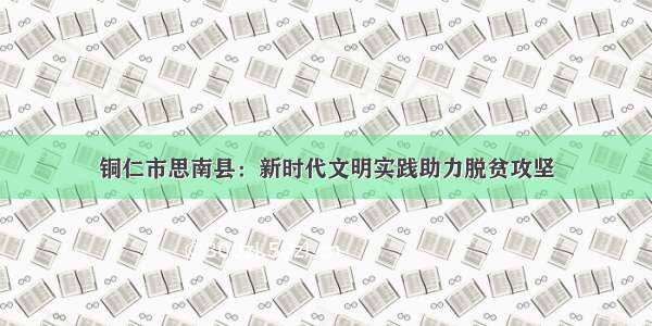 铜仁市思南县：新时代文明实践助力脱贫攻坚