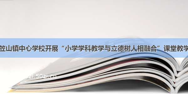 涟源市斗笠山镇中心学校开展“小学学科教学与立德树人相融合”课堂教学研讨活动