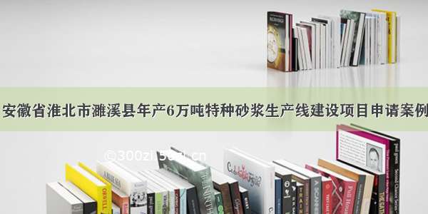 安徽省淮北市濉溪县年产6万吨特种砂浆生产线建设项目申请案例