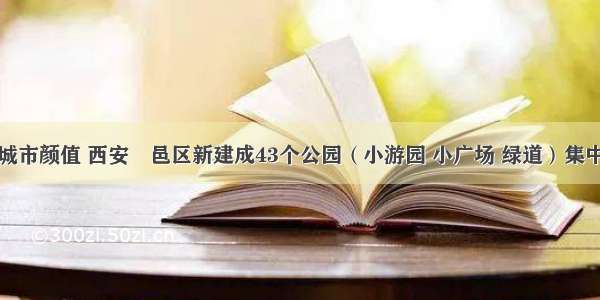 刷新城市颜值 西安鄠邑区新建成43个公园（小游园 小广场 绿道）集中开放