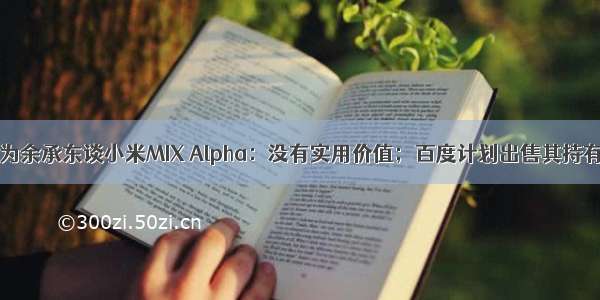 「虎嗅早报」华为余承东谈小米MIX Alpha：没有实用价值；百度计划出售其持有携程股份的30%
