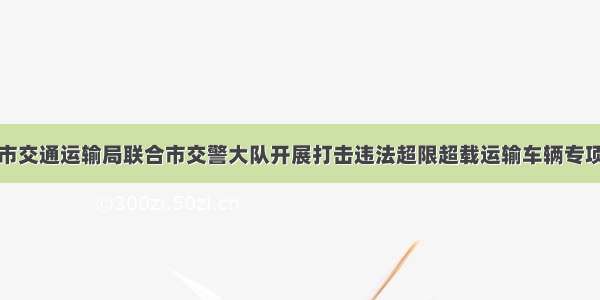 韩城市交通运输局联合市交警大队开展打击违法超限超载运输车辆专项行动