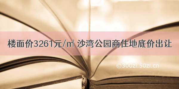 楼面价3261元/㎡ 沙湾公园商住地底价出让