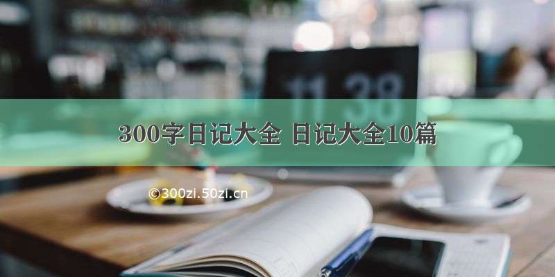 300字日记大全 日记大全10篇