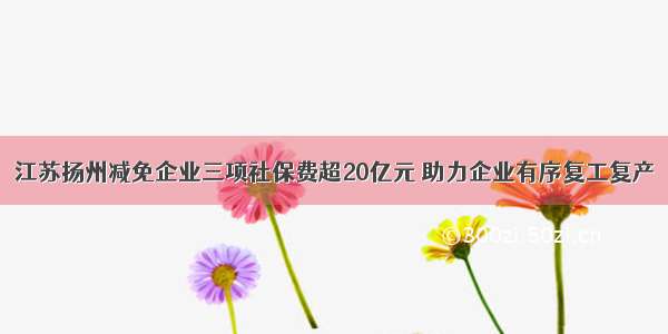 江苏扬州减免企业三项社保费超20亿元 助力企业有序复工复产