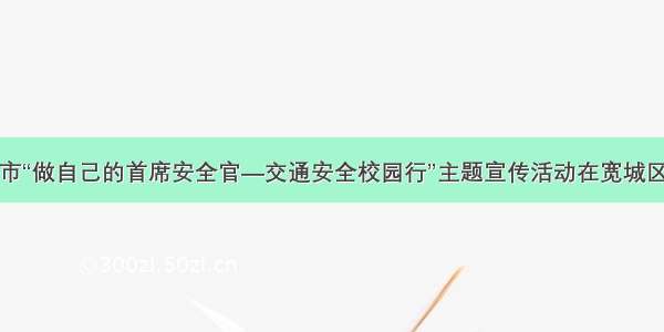 长春市“做自己的首席安全官—交通安全校园行”主题宣传活动在宽城区启动