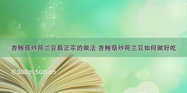 杏鲍菇炒荷兰豆最正宗的做法 杏鲍菇炒荷兰豆如何做好吃