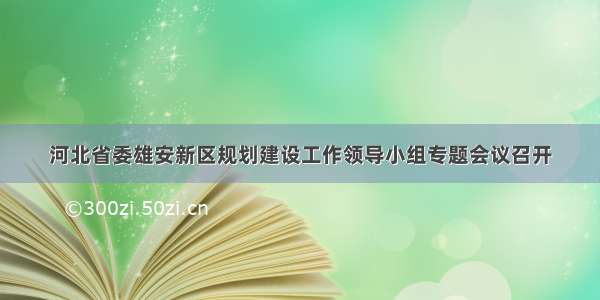 河北省委雄安新区规划建设工作领导小组专题会议召开