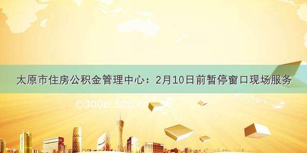 太原市住房公积金管理中心：2月10日前暂停窗口现场服务