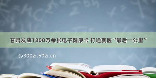 甘肃发放1300万余张电子健康卡 打通就医“最后一公里”