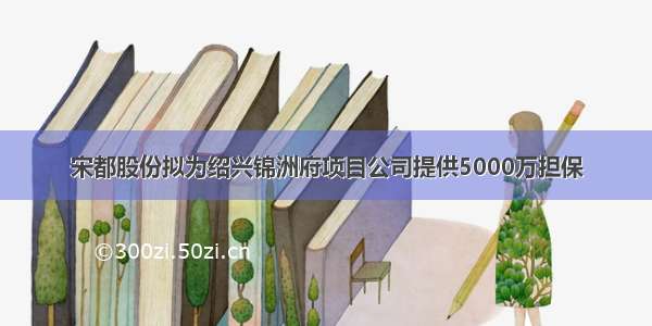 宋都股份拟为绍兴锦洲府项目公司提供5000万担保