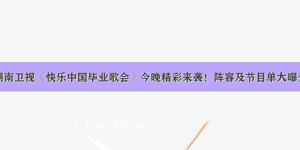 湖南卫视《快乐中国毕业歌会》今晚精彩来袭！阵容及节目单大曝光