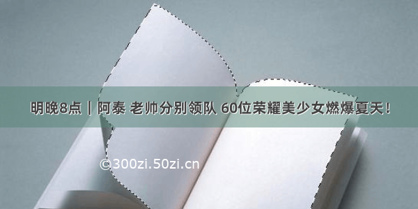 明晚8点｜阿泰 老帅分别领队 60位荣耀美少女燃爆夏天！