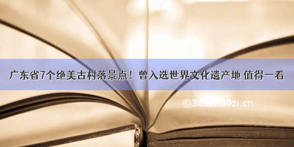 广东省7个绝美古村落景点！曾入选世界文化遗产地 值得一看