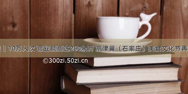 观鹿泉｜10万人次 营业额高达260余万 京津冀（石家庄）美食文化节再创新高