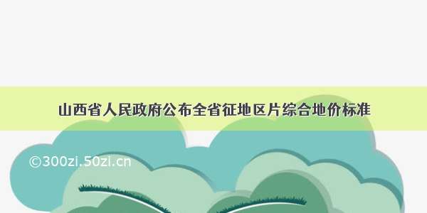 山西省人民政府公布全省征地区片综合地价标准