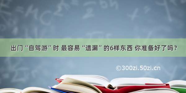 出门“自驾游”时 最容易“遗漏”的6样东西 你准备好了吗？