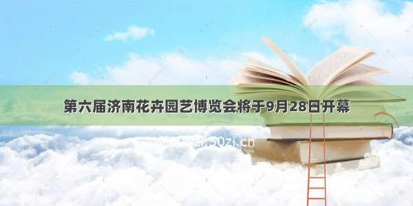 第六届济南花卉园艺博览会将于9月28日开幕