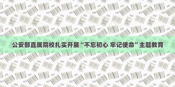 公安部直属院校扎实开展“不忘初心 牢记使命”主题教育