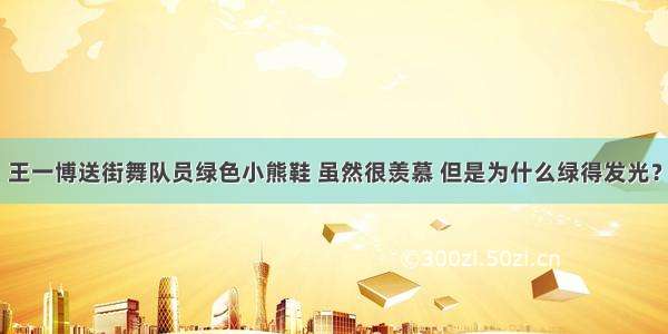 王一博送街舞队员绿色小熊鞋 虽然很羡慕 但是为什么绿得发光？