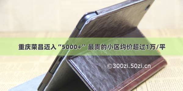 重庆荣昌迈入“5000+” 最贵的小区均价超过1万/平