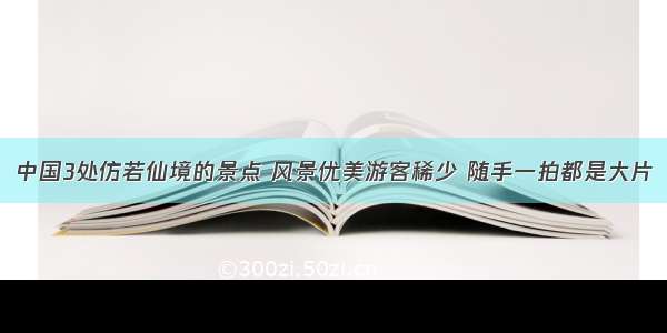 中国3处仿若仙境的景点 风景优美游客稀少 随手一拍都是大片