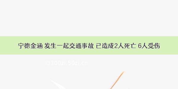 宁德金涵 发生一起交通事故 已造成2人死亡 6人受伤