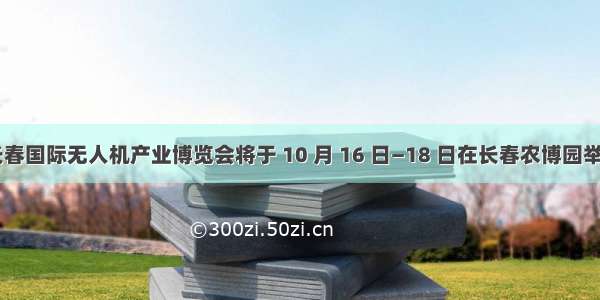  长春国际无人机产业博览会将于 10 月 16 日—18 日在长春农博园举办