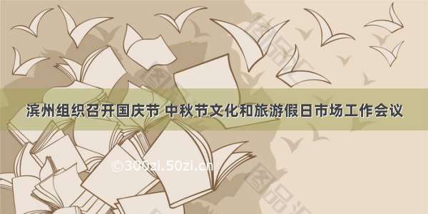 滨州组织召开国庆节 中秋节文化和旅游假日市场工作会议