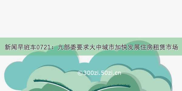 新闻早班车0721：九部委要求大中城市加快发展住房租赁市场