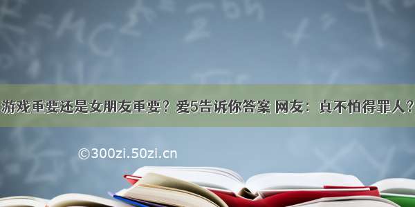 游戏重要还是女朋友重要？爱5告诉你答案 网友：真不怕得罪人？