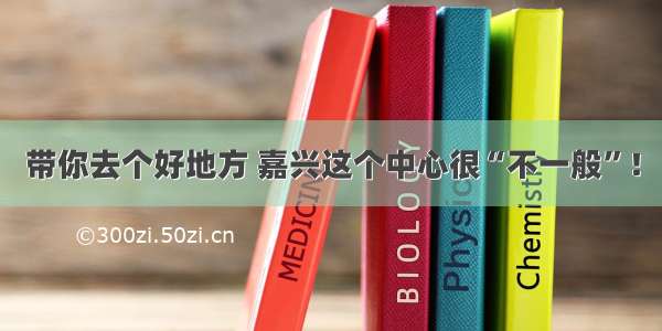 带你去个好地方 嘉兴这个中心很“不一般”！