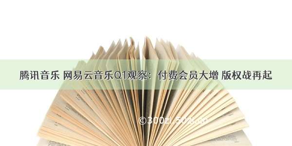 腾讯音乐 网易云音乐Q1观察：付费会员大增 版权战再起