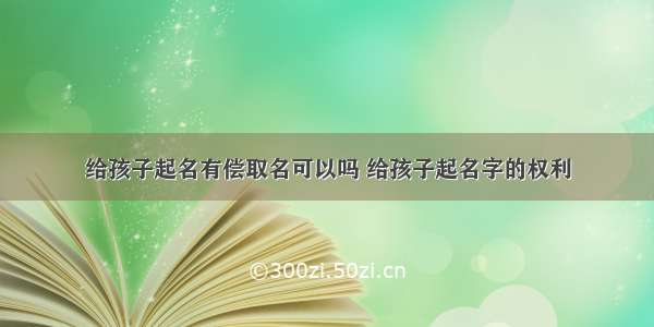 给孩子起名有偿取名可以吗 给孩子起名字的权利