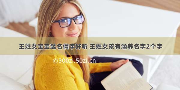 王姓女宝宝起名俩字好听 王姓女孩有涵养名字2个字