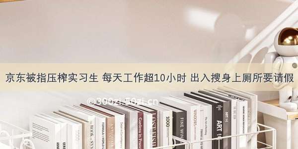 京东被指压榨实习生 每天工作超10小时 出入搜身上厕所要请假