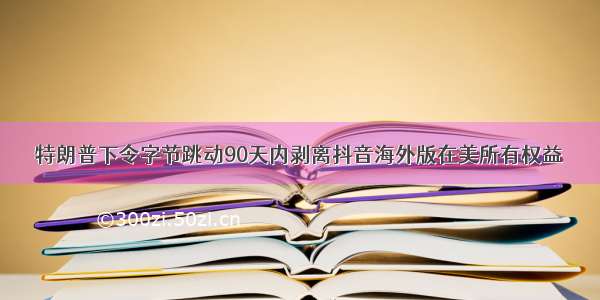 特朗普下令字节跳动90天内剥离抖音海外版在美所有权益