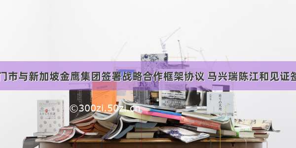 江门市与新加坡金鹰集团签署战略合作框架协议 马兴瑞陈江和见证签约