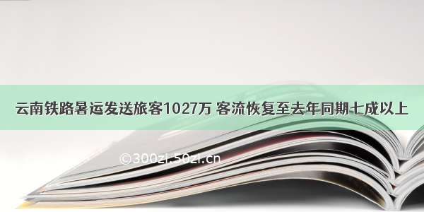 云南铁路暑运发送旅客1027万 客流恢复至去年同期七成以上