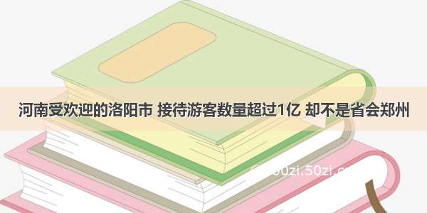 河南受欢迎的洛阳市 接待游客数量超过1亿 却不是省会郑州