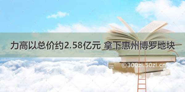 力高以总价约2.58亿元 拿下惠州博罗地块