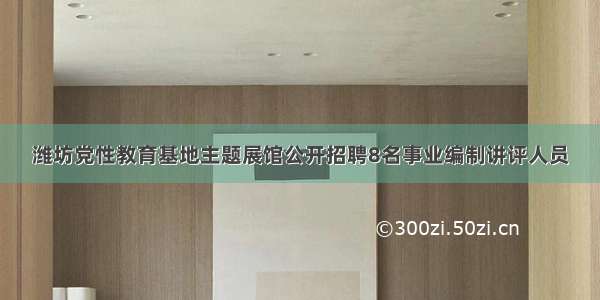 潍坊党性教育基地主题展馆公开招聘8名事业编制讲评人员