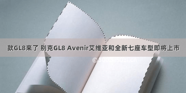 款GL8来了 别克GL8 Avenir艾维亚和全新七座车型即将上市