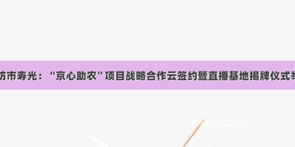 潍坊市寿光：“京心助农”项目战略合作云签约暨直播基地揭牌仪式举行