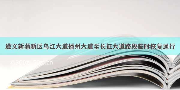 遵义新蒲新区乌江大道播州大道至长征大道路段临时恢复通行